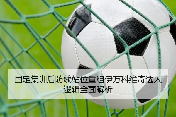 国足集训后防线站位重组伊万科维奇选人逻辑全面解析